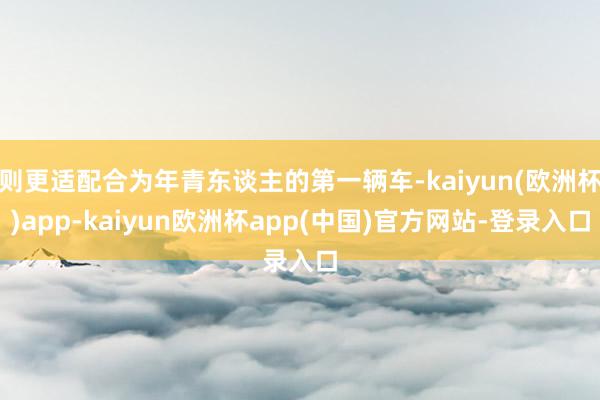 则更适配合为年青东谈主的第一辆车-kaiyun(欧洲杯)app-kaiyun欧洲杯app(中国)官方网站-登录入口