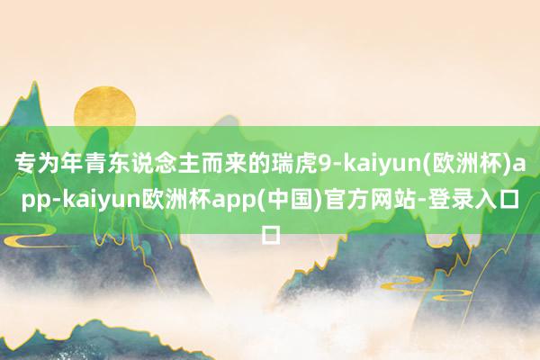 专为年青东说念主而来的瑞虎9-kaiyun(欧洲杯)app-kaiyun欧洲杯app(中国)官方网站-登录入口