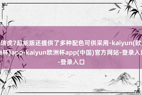 瑞虎7超能版还提供了多种配色可供采用-kaiyun(欧洲杯)app-kaiyun欧洲杯app(中国)官方网站-登录入口