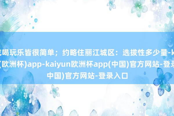 吃喝玩乐皆很简单；约略住丽江城区：选拔性多少量-kaiyun(欧洲杯)app-kaiyun欧洲杯app(中国)官方网站-登录入口