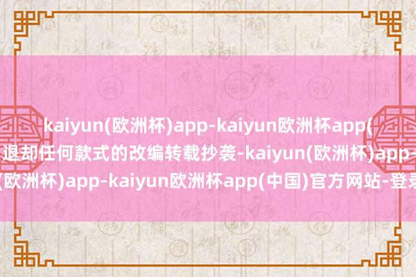 kaiyun(欧洲杯)app-kaiyun欧洲杯app(中国)官方网站-登录入口退却任何款式的改编转载抄袭-kaiyun(欧洲杯)app-kaiyun欧洲杯app(中国)官方网站-登录入口