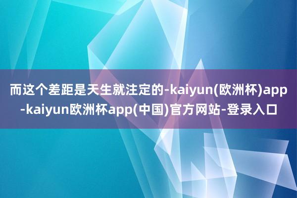 而这个差距是天生就注定的-kaiyun(欧洲杯)app-kaiyun欧洲杯app(中国)官方网站-登录入口