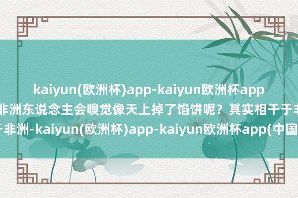 kaiyun(欧洲杯)app-kaiyun欧洲杯app(中国)官方网站-登录入口非洲东说念主会嗅觉像天上掉了馅饼呢？其实相干于非洲-kaiyun(欧洲杯)app-kaiyun欧洲杯app(中国)官方网站-登录入口