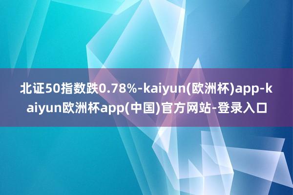 北证50指数跌0.78%-kaiyun(欧洲杯)app-kaiyun欧洲杯app(中国)官方网站-登录入口