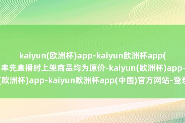 kaiyun(欧洲杯)app-kaiyun欧洲杯app(中国)官方网站-登录入口率先直播时上架商品均为原价-kaiyun(欧洲杯)app-kaiyun欧洲杯app(中国)官方网站-登录入口