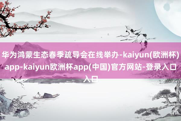 华为鸿蒙生态春季疏导会在线举办-kaiyun(欧洲杯)app-kaiyun欧洲杯app(中国)官方网站-登录入口