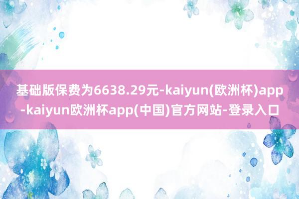 基础版保费为6638.29元-kaiyun(欧洲杯)app-kaiyun欧洲杯app(中国)官方网站-登录入口