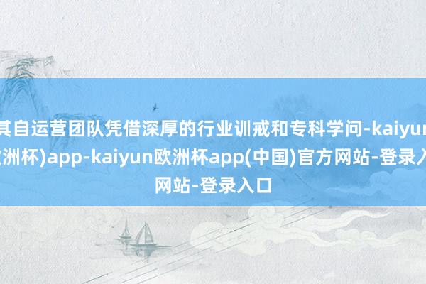 其自运营团队凭借深厚的行业训戒和专科学问-kaiyun(欧洲杯)app-kaiyun欧洲杯app(中国)官方网站-登录入口