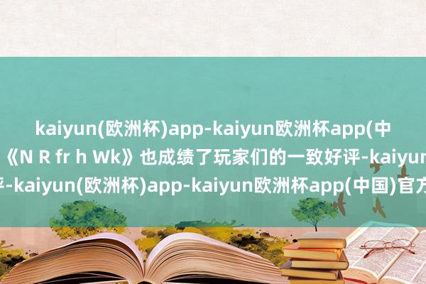 kaiyun(欧洲杯)app-kaiyun欧洲杯app(中国)官方网站-登录入口《N R fr h Wk》也成绩了玩家们的一致好评-kaiyun(欧洲杯)app-kaiyun欧洲杯app(中国)官方网站-登录入口