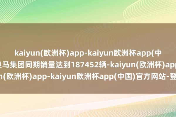 kaiyun(欧洲杯)app-kaiyun欧洲杯app(中国)官方网站-登录入口良马集团同期销量达到187452辆-kaiyun(欧洲杯)app-kaiyun欧洲杯app(中国)官方网站-登录入口