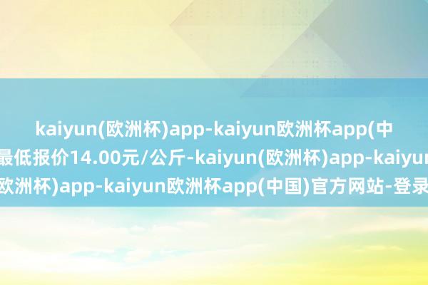 kaiyun(欧洲杯)app-kaiyun欧洲杯app(中国)官方网站-登录入口最低报价14.00元/公斤-kaiyun(欧洲杯)app-kaiyun欧洲杯app(中国)官方网站-登录入口