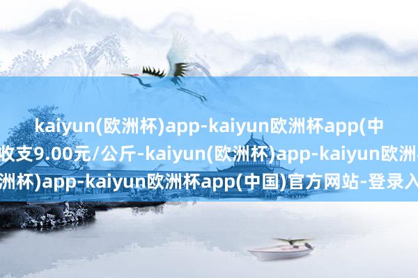 kaiyun(欧洲杯)app-kaiyun欧洲杯app(中国)官方网站-登录入口收支9.00元/公斤-kaiyun(欧洲杯)app-kaiyun欧洲杯app(中国)官方网站-登录入口