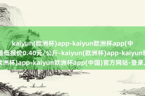 kaiyun(欧洲杯)app-kaiyun欧洲杯app(中国)官方网站-登录入口最低报价0.40元/公斤-kaiyun(欧洲杯)app-kaiyun欧洲杯app(中国)官方网站-登录入口