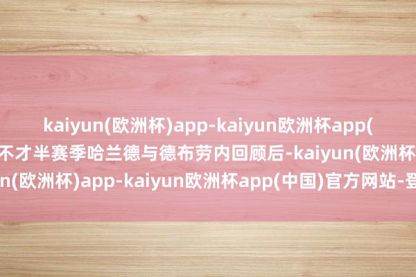 kaiyun(欧洲杯)app-kaiyun欧洲杯app(中国)官方网站-登录入口不才半赛季哈兰德与德布劳内回顾后-kaiyun(欧洲杯)app-kaiyun欧洲杯app(中国)官方网站-登录入口