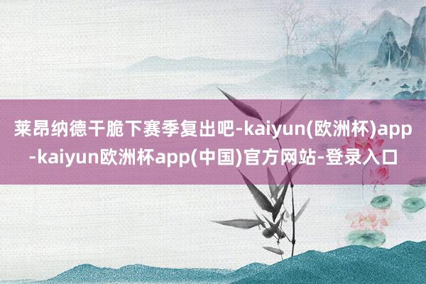 莱昂纳德干脆下赛季复出吧-kaiyun(欧洲杯)app-kaiyun欧洲杯app(中国)官方网站-登录入口