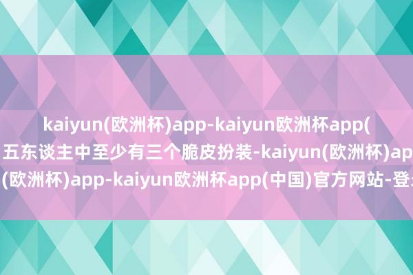 kaiyun(欧洲杯)app-kaiyun欧洲杯app(中国)官方网站-登录入口五东谈主中至少有三个脆皮扮装-kaiyun(欧洲杯)app-kaiyun欧洲杯app(中国)官方网站-登录入口