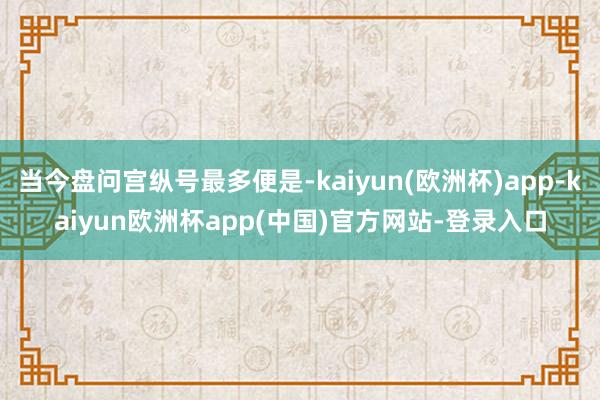 当今盘问宫纵号最多便是-kaiyun(欧洲杯)app-kaiyun欧洲杯app(中国)官方网站-登录入口