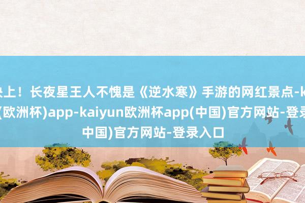 快上！长夜星王人不愧是《逆水寒》手游的网红景点-kaiyun(欧洲杯)app-kaiyun欧洲杯app(中国)官方网站-登录入口