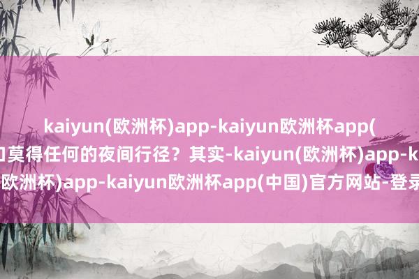 kaiyun(欧洲杯)app-kaiyun欧洲杯app(中国)官方网站-登录入口莫得任何的夜间行径？其实-kaiyun(欧洲杯)app-kaiyun欧洲杯app(中国)官方网站-登录入口