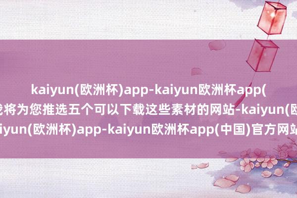 kaiyun(欧洲杯)app-kaiyun欧洲杯app(中国)官方网站-登录入口我将为您推选五个可以下载这些素材的网站-kaiyun(欧洲杯)app-kaiyun欧洲杯app(中国)官方网站-登录入口