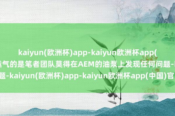 kaiyun(欧洲杯)app-kaiyun欧洲杯app(中国)官方网站-登录入口运气的是笔者团队莫得在AEM的油泵上发现任何问题-kaiyun(欧洲杯)app-kaiyun欧洲杯app(中国)官方网站-登录入口