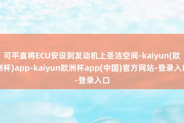 可平直将ECU安设到发动机上圣洁空间-kaiyun(欧洲杯)app-kaiyun欧洲杯app(中国)官方网站-登录入口