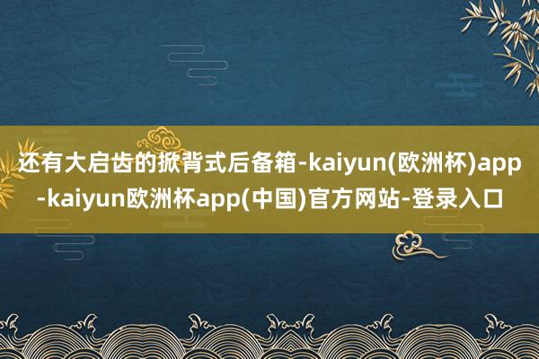 还有大启齿的掀背式后备箱-kaiyun(欧洲杯)app-kaiyun欧洲杯app(中国)官方网站-登录入口