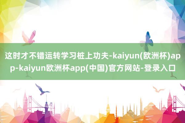 这时才不错运转学习桩上功夫-kaiyun(欧洲杯)app-kaiyun欧洲杯app(中国)官方网站-登录入口