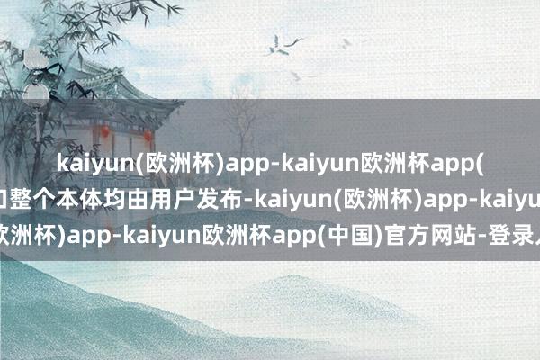 kaiyun(欧洲杯)app-kaiyun欧洲杯app(中国)官方网站-登录入口整个本体均由用户发布-kaiyun(欧洲杯)app-kaiyun欧洲杯app(中国)官方网站-登录入口