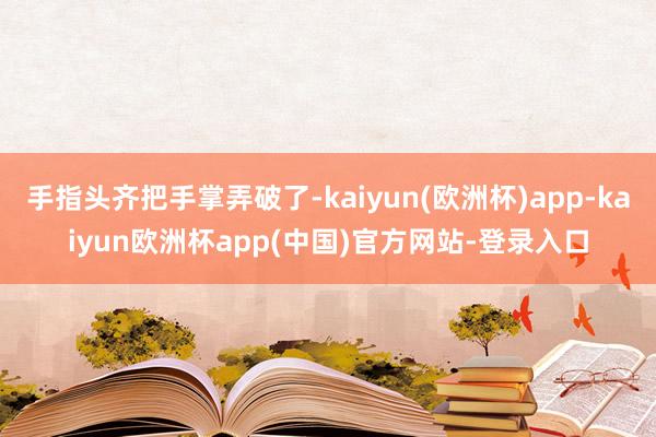 手指头齐把手掌弄破了-kaiyun(欧洲杯)app-kaiyun欧洲杯app(中国)官方网站-登录入口