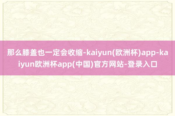 那么膝盖也一定会收缩-kaiyun(欧洲杯)app-kaiyun欧洲杯app(中国)官方网站-登录入口