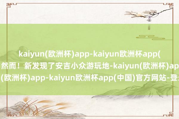 kaiyun(欧洲杯)app-kaiyun欧洲杯app(中国)官方网站-登录入口然而！新发现了安吉小众游玩地-kaiyun(欧洲杯)app-kaiyun欧洲杯app(中国)官方网站-登录入口