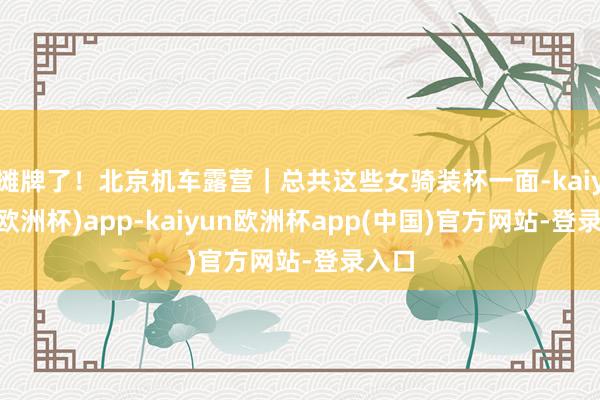 摊牌了！北京机车露营｜总共这些女骑装杯一面-kaiyun(欧洲杯)app-kaiyun欧洲杯app(中国)官方网站-登录入口