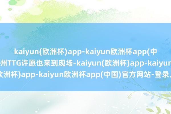 kaiyun(欧洲杯)app-kaiyun欧洲杯app(中国)官方网站-登录入口广州TTG许愿也来到现场-kaiyun(欧洲杯)app-kaiyun欧洲杯app(中国)官方网站-登录入口