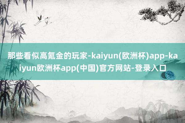 那些看似高氪金的玩家-kaiyun(欧洲杯)app-kaiyun欧洲杯app(中国)官方网站-登录入口