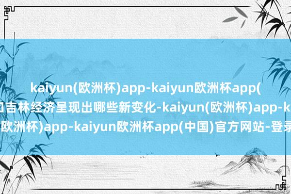 kaiyun(欧洲杯)app-kaiyun欧洲杯app(中国)官方网站-登录入口吉林经济呈现出哪些新变化-kaiyun(欧洲杯)app-kaiyun欧洲杯app(中国)官方网站-登录入口