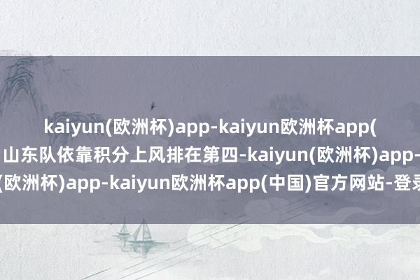 kaiyun(欧洲杯)app-kaiyun欧洲杯app(中国)官方网站-登录入口山东队依靠积分上风排在第四-kaiyun(欧洲杯)app-kaiyun欧洲杯app(中国)官方网站-登录入口