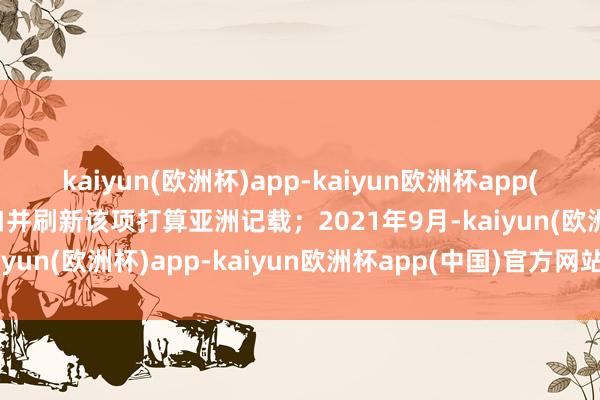 kaiyun(欧洲杯)app-kaiyun欧洲杯app(中国)官方网站-登录入口并刷新该项打算亚洲记载；2021年9月-kaiyun(欧洲杯)app-kaiyun欧洲杯app(中国)官方网站-登录入口