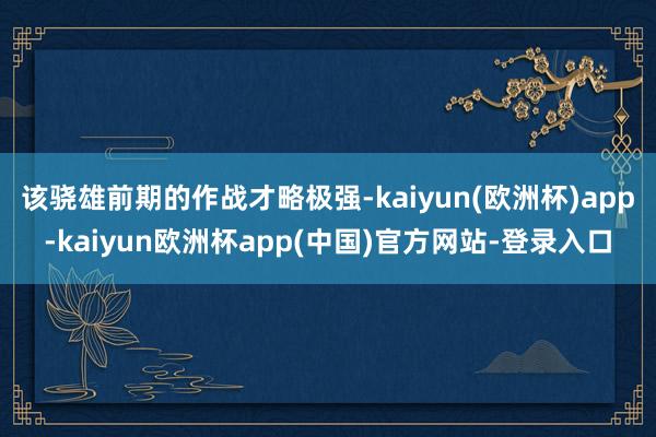 该骁雄前期的作战才略极强-kaiyun(欧洲杯)app-kaiyun欧洲杯app(中国)官方网站-登录入口