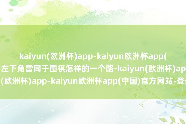 kaiyun(欧洲杯)app-kaiyun欧洲杯app(中国)官方网站-登录入口左下角雷同于围棋怎样的一个路-kaiyun(欧洲杯)app-kaiyun欧洲杯app(中国)官方网站-登录入口