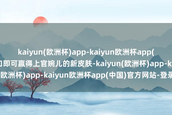 kaiyun(欧洲杯)app-kaiyun欧洲杯app(中国)官方网站-登录入口即可赢得上官婉儿的新皮肤-kaiyun(欧洲杯)app-kaiyun欧洲杯app(中国)官方网站-登录入口