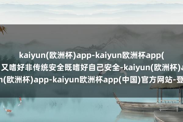 kaiyun(欧洲杯)app-kaiyun欧洲杯app(中国)官方网站-登录入口又嗜好非传统安全既嗜好自己安全-kaiyun(欧洲杯)app-kaiyun欧洲杯app(中国)官方网站-登录入口