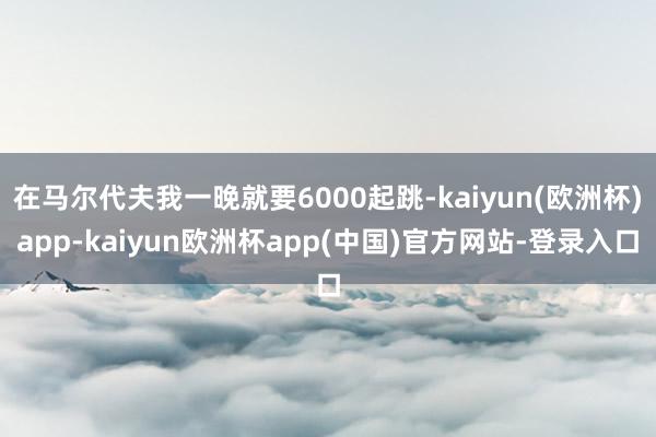 在马尔代夫我一晚就要6000起跳-kaiyun(欧洲杯)app-kaiyun欧洲杯app(中国)官方网站-登录入口