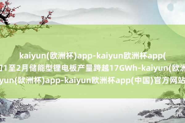 kaiyun(欧洲杯)app-kaiyun欧洲杯app(中国)官方网站-登录入口1至2月储能型锂电板产量跨越17GWh-kaiyun(欧洲杯)app-kaiyun欧洲杯app(中国)官方网站-登录入口