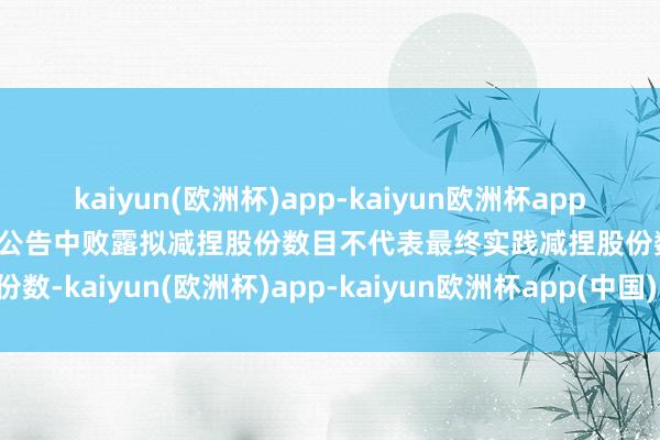 kaiyun(欧洲杯)app-kaiyun欧洲杯app(中国)官方网站-登录入口公告中败露拟减捏股份数目不代表最终实践减捏股份数-kaiyun(欧洲杯)app-kaiyun欧洲杯app(中国)官方网站-登录入口