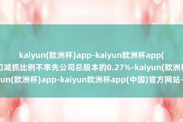 kaiyun(欧洲杯)app-kaiyun欧洲杯app(中国)官方网站-登录入口减抓比例不率先公司总股本的0.27%-kaiyun(欧洲杯)app-kaiyun欧洲杯app(中国)官方网站-登录入口