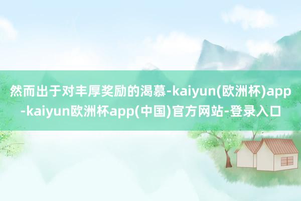 然而出于对丰厚奖励的渴慕-kaiyun(欧洲杯)app-kaiyun欧洲杯app(中国)官方网站-登录入口