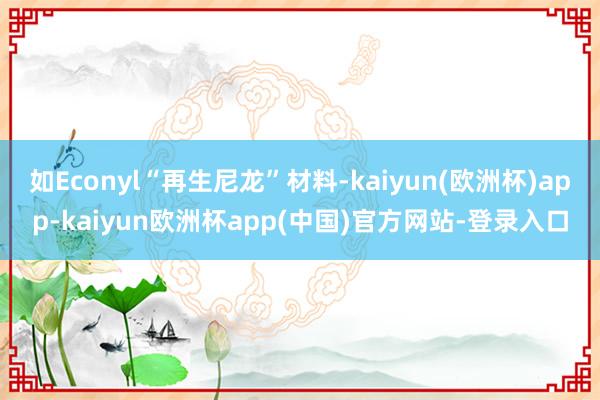 如Econyl“再生尼龙”材料-kaiyun(欧洲杯)app-kaiyun欧洲杯app(中国)官方网站-登录入口