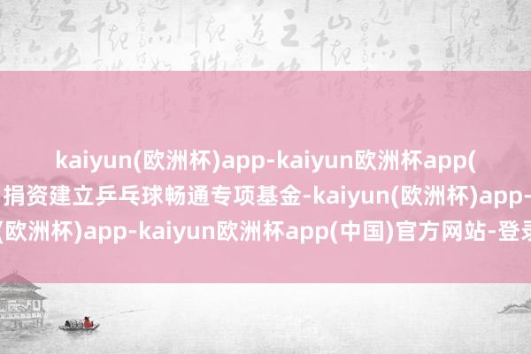 kaiyun(欧洲杯)app-kaiyun欧洲杯app(中国)官方网站-登录入口捐资建立乒乓球畅通专项基金-kaiyun(欧洲杯)app-kaiyun欧洲杯app(中国)官方网站-登录入口