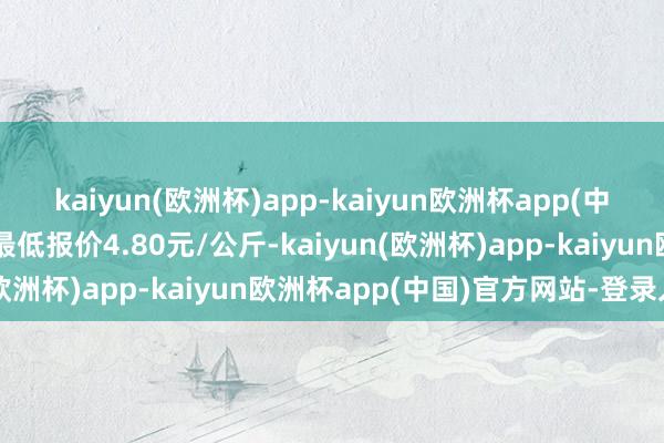 kaiyun(欧洲杯)app-kaiyun欧洲杯app(中国)官方网站-登录入口最低报价4.80元/公斤-kaiyun(欧洲杯)app-kaiyun欧洲杯app(中国)官方网站-登录入口